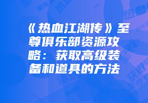 《热血江湖传》至尊俱乐部资源攻略：获取高级装备和道具的方法