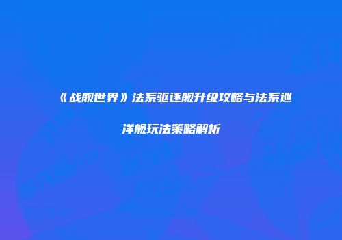 《战舰世界》法系驱逐舰升级攻略与法系巡洋舰玩法策略解析