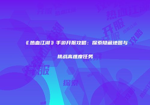 《热血江湖》手游开服攻略：探索隐藏地图与挑战高难度任务