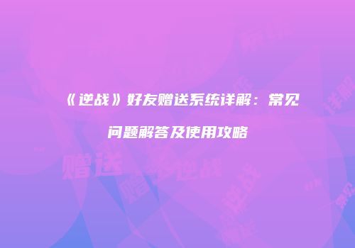 《逆战》好友赠送系统详解：常见问题解答及使用攻略