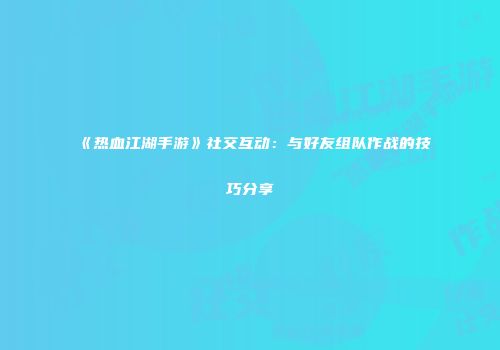 《热血江湖手游》社交互动：与好友组队作战的技巧分享