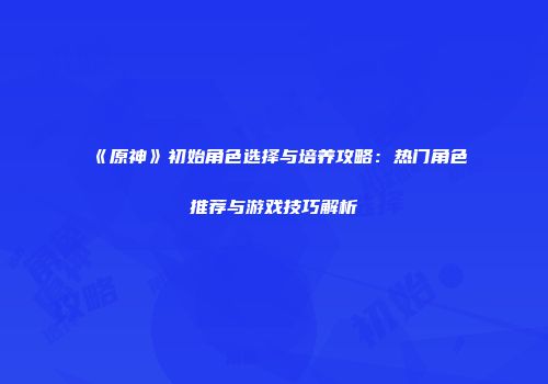 《原神》初始角色选择与培养攻略：热门角色推荐与游戏技巧解析