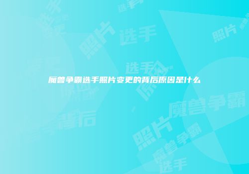 魔兽争霸选手照片变更的背后原因是什么
