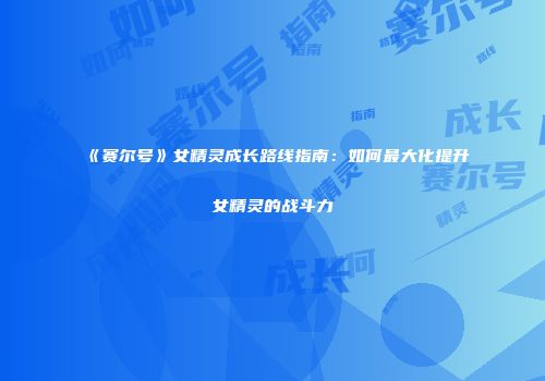 《赛尔号》女精灵成长路线指南：如何最大化提升女精灵的战斗力