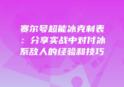 赛尔号超能冰克制表：分享实战中对付冰系敌人的经验和技巧