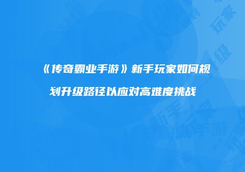 《传奇霸业手游》新手玩家如何规划升级路径以应对高难度挑战