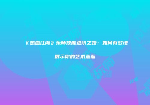 《热血江湖》乐师技能进阶之路：如何有效地展示你的艺术造诣