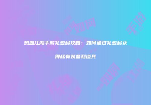 热血江湖手游礼包码攻略：如何通过礼包码获得稀有装备和道具