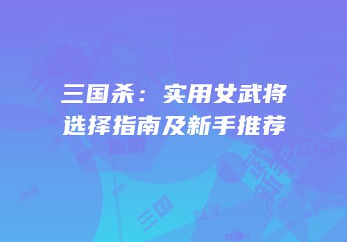 三国杀：实用女武将选择指南及新手推荐