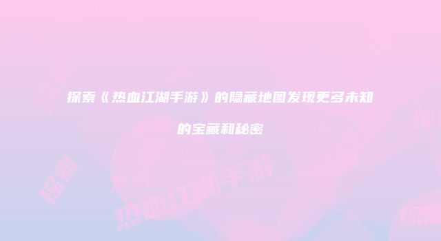 探索《热血江湖手游》的隐藏地图发现更多未知的宝藏和秘密