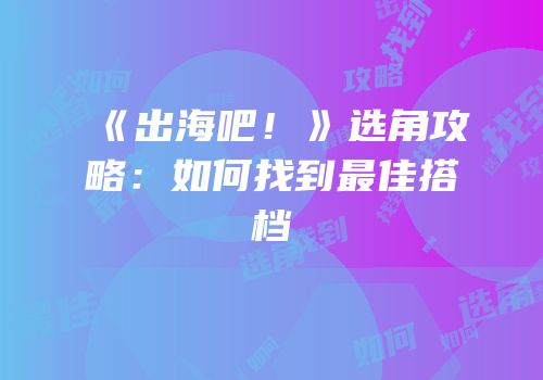 《出海吧！》选角攻略：如何找到最佳搭档