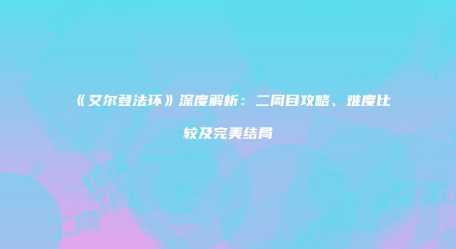 《艾尔登法环》深度解析：二周目攻略、难度比较及完美结局