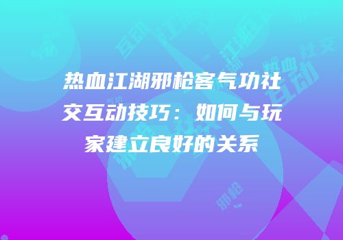 热血江湖邪枪客气功社交互动技巧：如何与玩家建立良好的关系