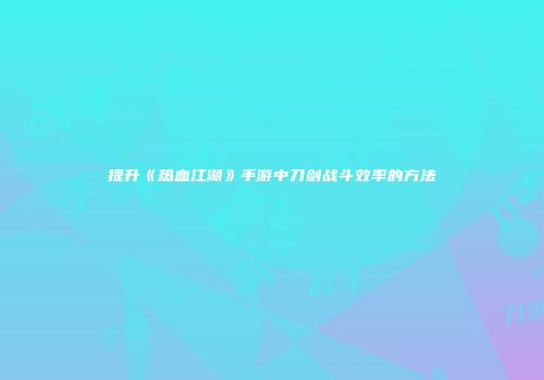 提升《热血江湖》手游中刀剑战斗效率的方法