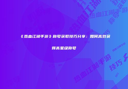 《热血江湖手游》称号获取技巧分享：如何高效获得高星级称号