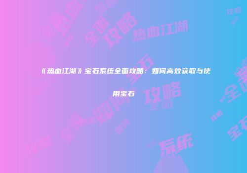 《热血江湖》宝石系统全面攻略:如何高效获取与使用宝石
