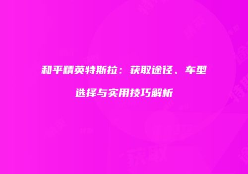 和平精英特斯拉：获取途径、车型选择与实用技巧解析
