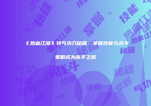 《热血江湖》转气功刀秘籍：掌握技能与战斗策略成为高手之路