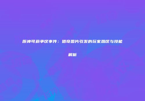 原神可莉争议事件：猎奇图片引发的玩家热议与技能解析