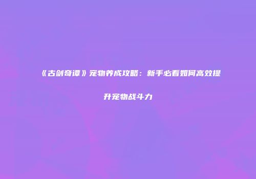 《古剑奇谭》宠物养成攻略：新手必看如何高效提升宠物战斗力