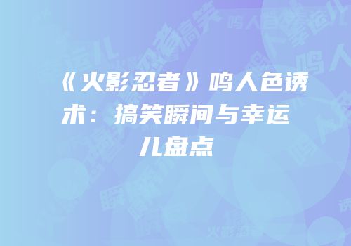 《火影忍者》鸣人色诱术：搞笑瞬间与幸运儿盘点