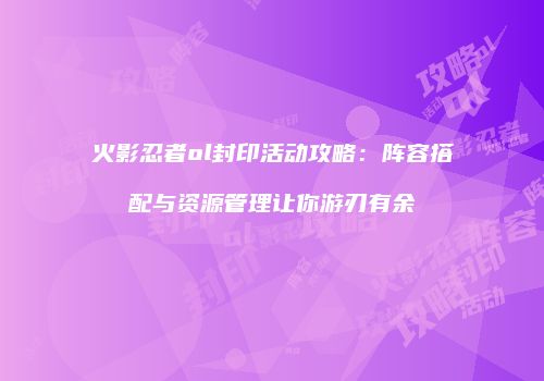火影忍者ol封印活动攻略：阵容搭配与资源管理让你游刃有余