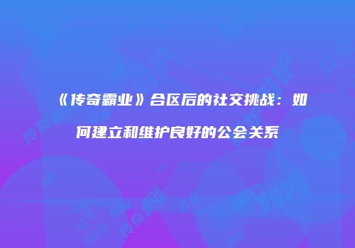 《传奇霸业》合区后的社交挑战：如何建立和维护良好的公会关系