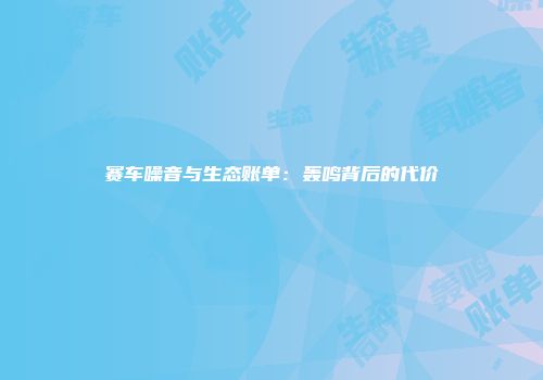 赛车噪音与生态账单：轰鸣背后的代价