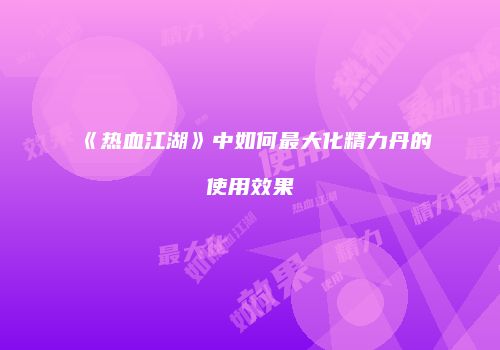 《热血江湖》中如何最大化精力丹的使用效果