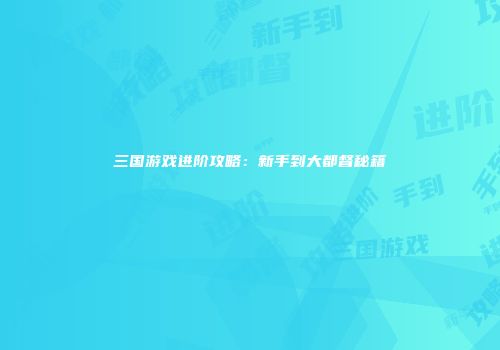 三国游戏进阶攻略：新手到大都督秘籍