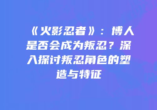 《火影忍者》：博人是否会成为叛忍？深入探讨叛忍角色的塑造与特征