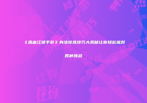 《热血江湖手游》身法修炼技巧大揭秘让你轻松应对各种挑战