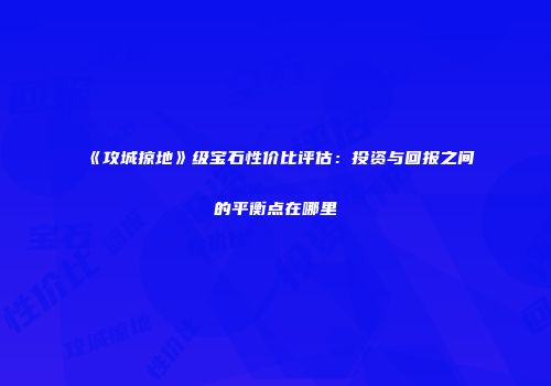 《攻城掠地》级宝石性价比评估：投资与回报之间的平衡点在哪里