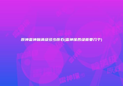 原神雷神瞳满级多少原石(雷神像各级需要几个)