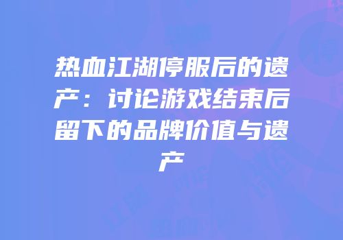 热血江湖停服后的遗产：讨论游戏结束后留下的品牌价值与遗产