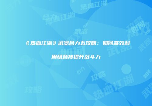 《热血江湖》武器合力五攻略:如何高效利用组合技提升战斗力