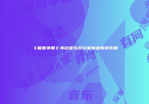 《魔兽争霸》怀旧音乐对玩家情感有何影响