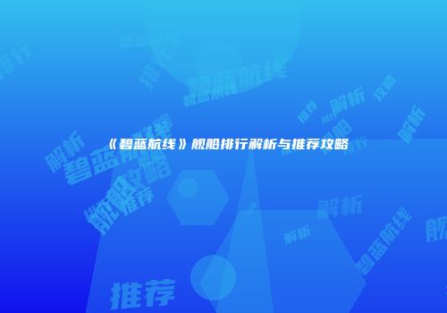 《碧蓝航线》舰船排行解析与推荐攻略