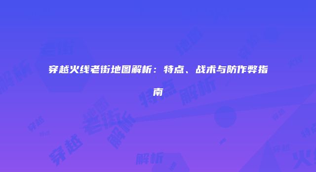 穿越火线老街地图解析：特点、战术与防作弊指南