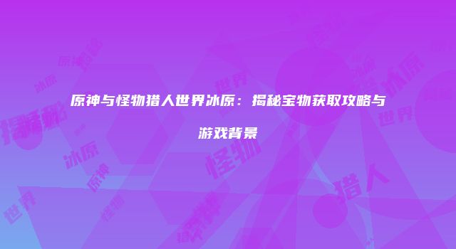 原神与怪物猎人世界冰原：揭秘宝物获取攻略与游戏背景