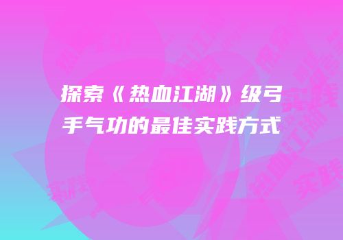 探索《热血江湖》级弓手气功的最佳实践方式