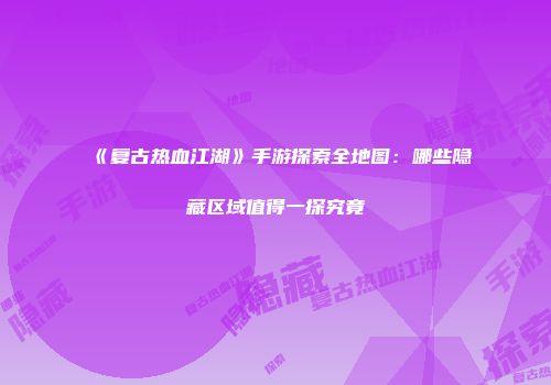 《复古热血江湖》手游探索全地图：哪些隐藏区域值得一探究竟