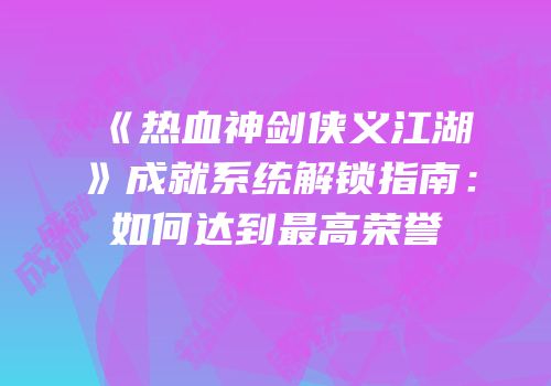 《热血神剑侠义江湖》成就系统解锁指南：如何达到最高荣誉