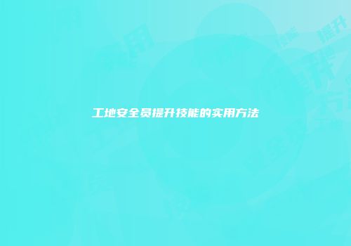 工地安全员提升技能的实用方法