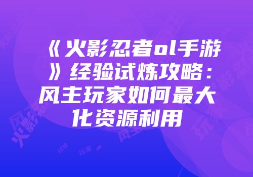 《火影忍者ol手游》经验试炼攻略：风主玩家如何最大化资源利用