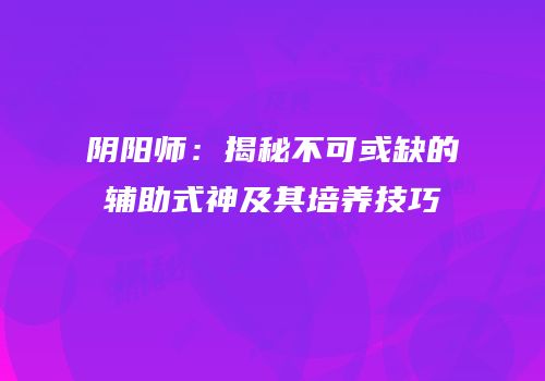 阴阳师：揭秘不可或缺的辅助式神及其培养技巧