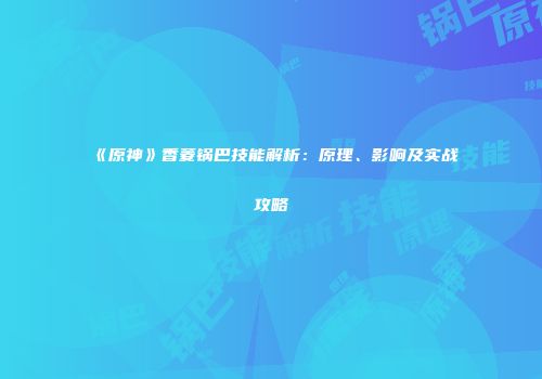 《原神》香菱锅巴技能解析：原理、影响及实战攻略