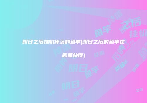 明日之后挂机掉落的鱼竿(明日之后的鱼竿在哪里获得)