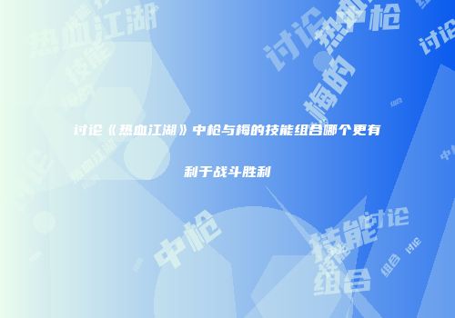 讨论《热血江湖》中枪与梅的技能组合哪个更有利于战斗胜利
