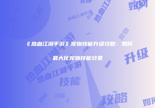 《热血江湖手游》宠物技能升级攻略：如何最大化宠物技能效果